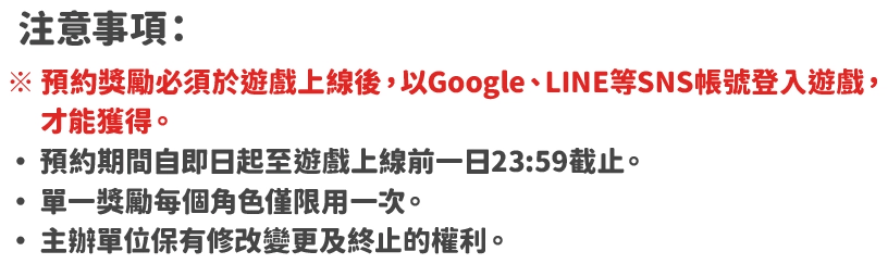 注意事項：・預約獎勵必須於遊戲上線後，以Google、LINE等SNS帳號登入遊戲，才能獲得・預約期間自即日起至遊戲上線前一日23:59截止。 ・單一獎勵每個角色僅限用一次。 ・主辦單位保有修改變更及終止的權利。